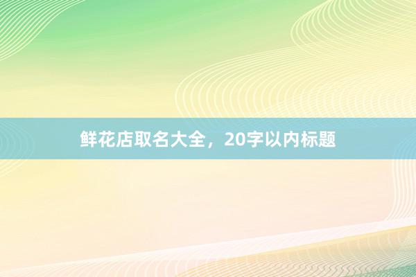 鲜花店取名大全，20字以内标题