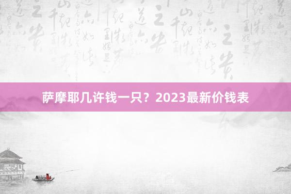 萨摩耶几许钱一只？2023最新价钱表